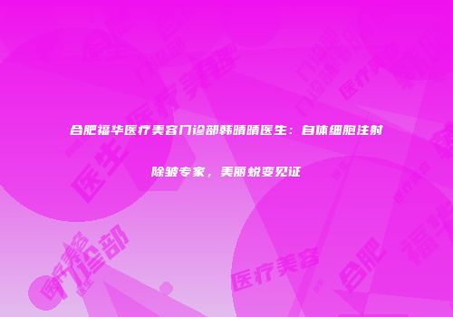 合肥福华医疗美容门诊部韩晴晴医生：自体细胞注射除皱专家，美丽蜕变见证