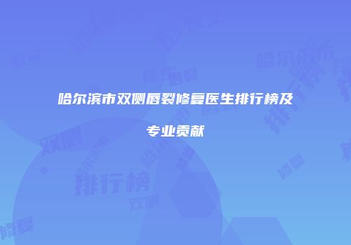 哈尔滨市双侧唇裂修复医生排行榜及专业贡献