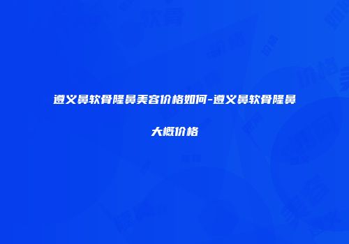 遵义鼻软骨隆鼻美容价格如何-遵义鼻软骨隆鼻大概价格