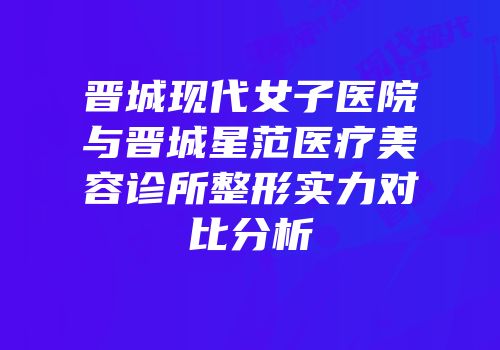 晋城现代女子医院与晋城星范医疗美容诊所整形实力对比分析