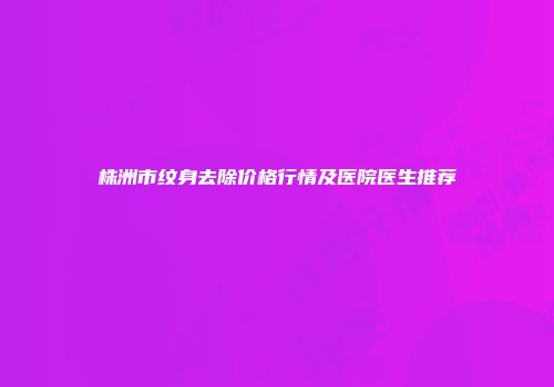 株洲市纹身去除价格行情及医院医生推荐