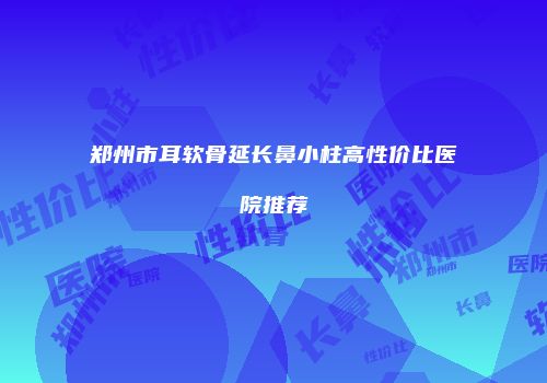 郑州市耳软骨延长鼻小柱高性价比医院推荐