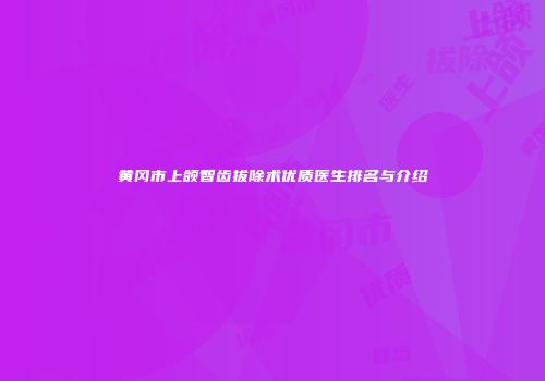 黄冈市上颌智齿拔除术优质医生排名与介绍