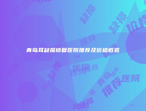 青岛耳缺损修复医院推荐及价格概览