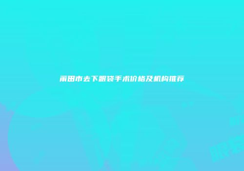 莆田市去下眼袋手术价格及机构推荐