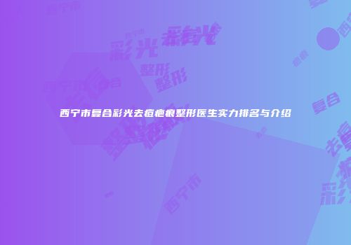 西宁市复合彩光去痘疤痕整形医生实力排名与介绍