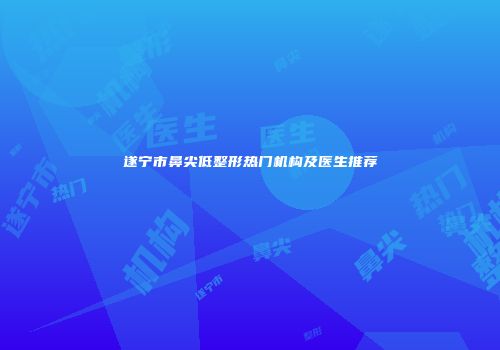 遂宁市鼻尖低整形热门机构及医生推荐