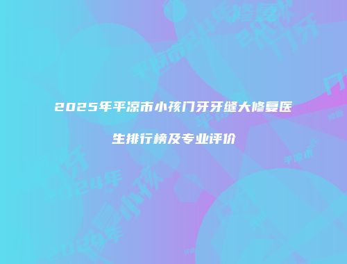 2025年平凉市小孩门牙牙缝大修复医生排行榜及专业评价