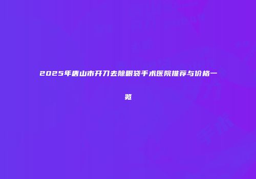 2025年唐山市开刀去除眼袋手术医院推荐与价格一览