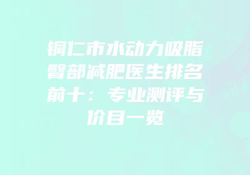 铜仁市水动力吸脂臀部减肥医生排名前十：专业测评与价目一览