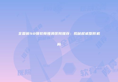 全国前50强软骨隆鼻医院推荐：揭秘权威整形机构