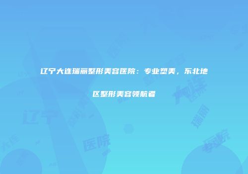 辽宁大连瑞丽整形美容医院：专业塑美，东北地区整形美容领航者
