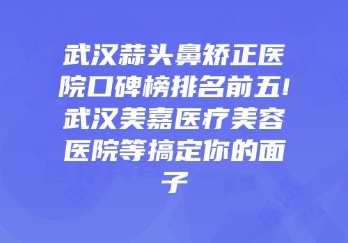 武汉蒜头鼻矫正医院口碑榜排名前五!武汉美嘉医疗美容医院等搞定你的面子