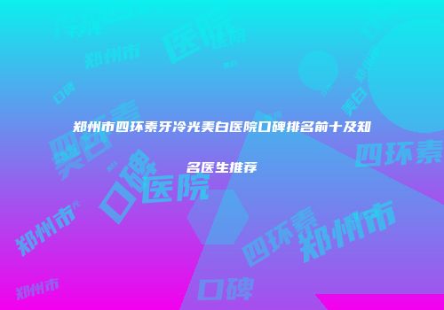 郑州市四环素牙冷光美白医院口碑排名前十及知名医生推荐