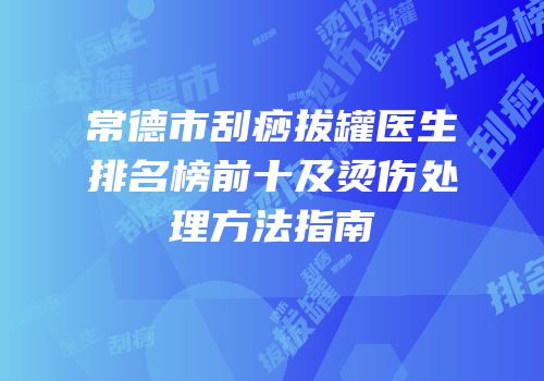 常德市刮痧拔罐医生排名榜前十及烫伤处理方法指南