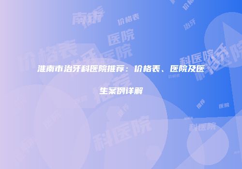 淮南市治牙科医院推荐：价格表、医院及医生案例详解