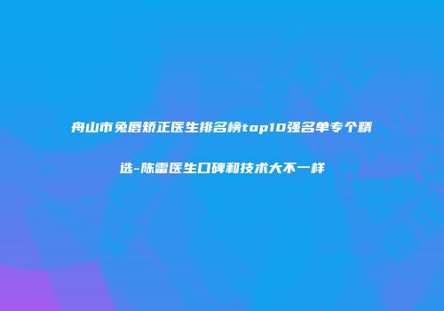 舟山市兔唇矫正医生排名榜top10强名单专个精选-陈雷医生口碑和技术大不一样