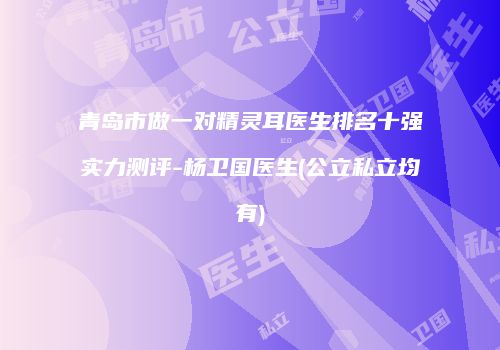 青岛市做一对精灵耳医生排名十强实力测评-杨卫国医生(公立私立均有)