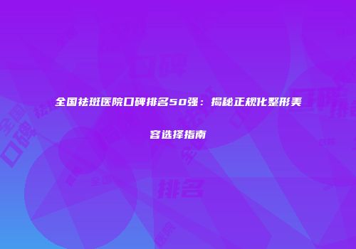 全国祛斑医院口碑排名50强：揭秘正规化整形美容选择指南