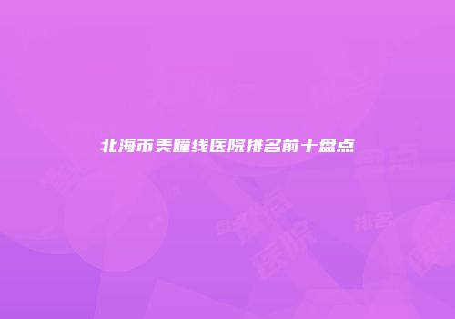 北海市美瞳线医院排名前十盘点