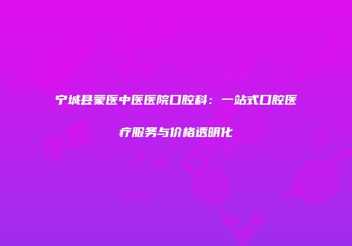 宁城县蒙医中医医院口腔科：一站式口腔医疗服务与价格透明化