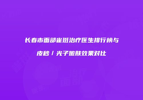 长春市面部雀斑治疗医生排行榜与皮秒／光子嫩肤效果对比