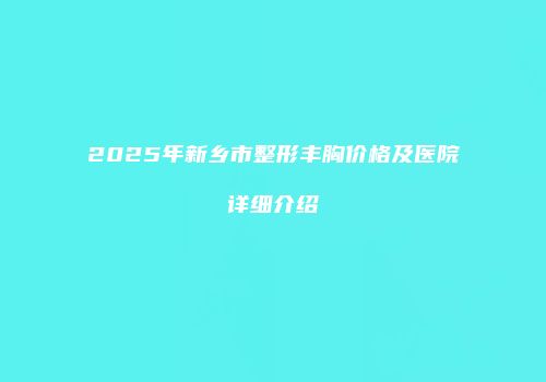 2025年新乡市整形丰胸价格及医院详细介绍