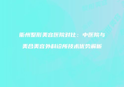 衢州整形美容医院对比：中医院与美合美容外科诊所技术优势解析
