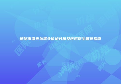 德阳市激光祛黑头价格分析及医院医生推荐指南