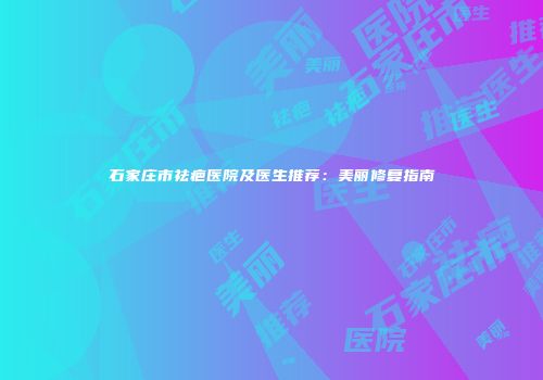 石家庄市祛疤医院及医生推荐：美丽修复指南