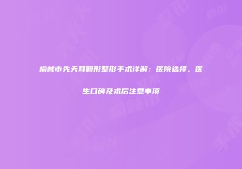 榆林市先天耳畸形整形手术详解：医院选择、医生口碑及术后注意事项