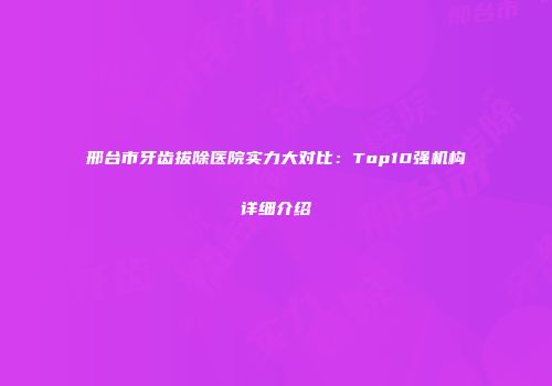 邢台市牙齿拔除医院实力大对比：Top10强机构详细介绍