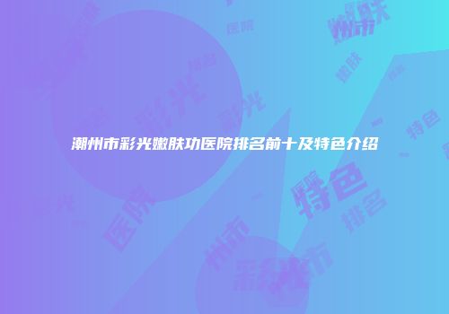潮州市彩光嫩肤功医院排名前十及特色介绍