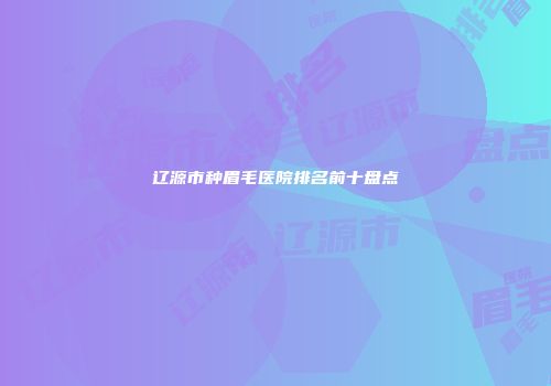 辽源市种眉毛医院排名前十盘点