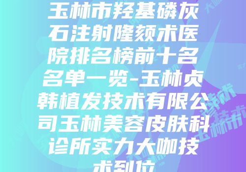 玉林市羟基磷灰石注射隆颏术医院排名榜前十名名单一览-玉林贞韩植发技术有限公司玉林美容皮肤科诊所实力大咖技术到位