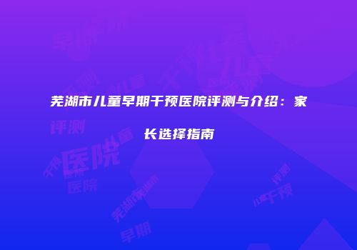 芜湖市儿童早期干预医院评测与介绍：家长选择指南