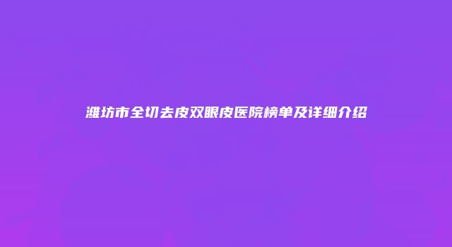 潍坊市全切去皮双眼皮医院榜单及详细介绍
