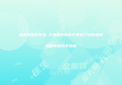 金振娱整形医生-天津金天丽医疗美容门诊部金振娱医师避坑不踩雷