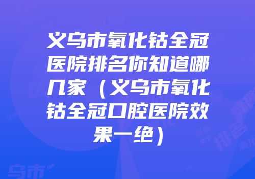 义乌市氧化钴全冠医院排名你知道哪几家（义乌市氧化钴全冠口腔医院效果一绝）