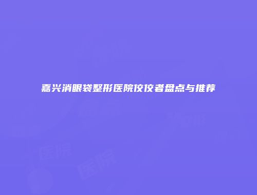 嘉兴消眼袋整形医院佼佼者盘点与推荐