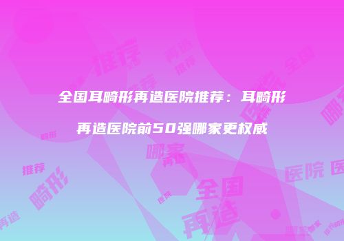 全国耳畸形再造医院推荐：耳畸形再造医院前50强哪家更权威