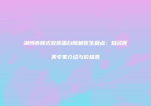 湖州市韩式胶原蛋白除皱医生盘点：知名医美专家介绍与价格表