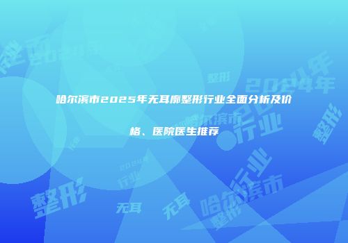 哈尔滨市2025年无耳廓整形行业全面分析及价格、医院医生推荐