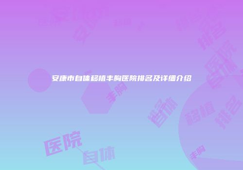 安康市自体移植丰胸医院排名及详细介绍