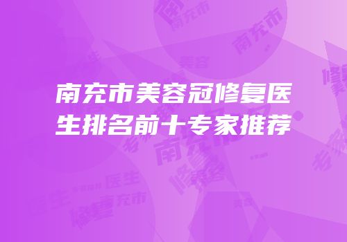南充市美容冠修复医生排名前十专家推荐