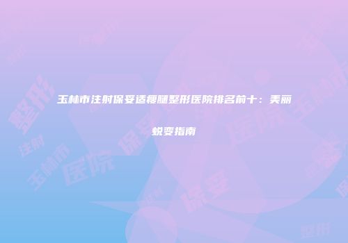 玉林市注射保妥适瘦腿整形医院排名前十：美丽蜕变指南