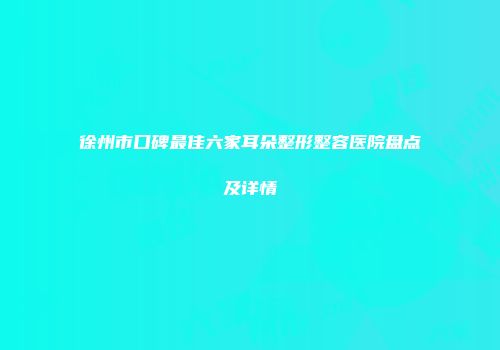 徐州市口碑最佳六家耳朵整形整容医院盘点及详情