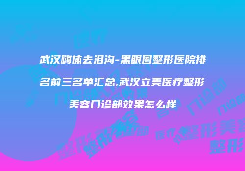 武汉嗨体去泪沟-黑眼圈整形医院排名前三名单汇总,武汉立美医疗整形美容门诊部效果怎么样
