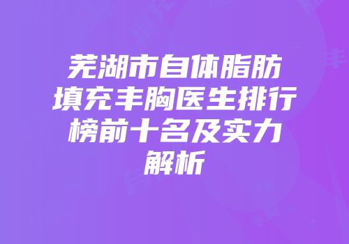 芜湖市自体脂肪填充丰胸医生排行榜前十名及实力解析