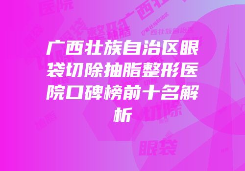 广西壮族自治区眼袋切除抽脂整形医院口碑榜前十名解析